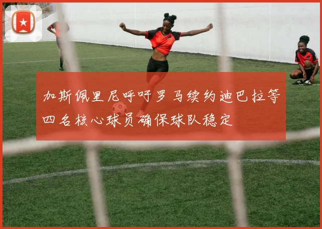 加斯佩里尼呼吁罗马续约迪巴拉等四名核心球员确保球队稳定