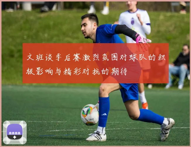 文班谈季后赛激烈氛围对球队的积极影响与精彩对抗的期待