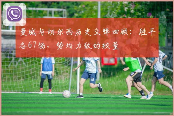 曼城与切尔西历史交锋回顾：胜平各67场，势均力敌的较量