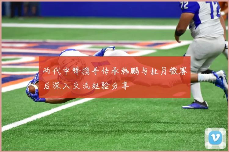 两代中锋携手传承韩鹏与杜月徵赛后深入交流经验分享