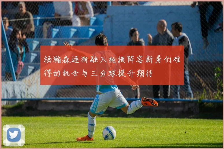 杨瀚森逐渐融入轮换阵容新秀们难得的机会与三分球提升期待