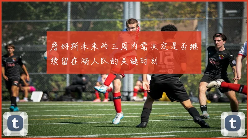 詹姆斯未来两三周内需决定是否继续留在湖人队的关键时刻