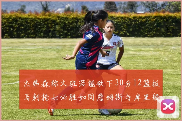 杰弗森称文班若能砍下30分12篮板马刺抢七必胜如同詹姆斯与库里般出色