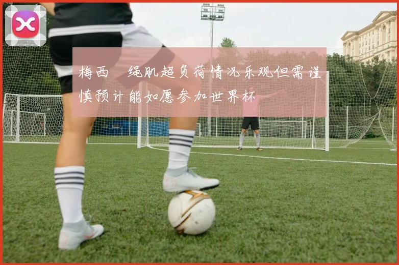 梅西腘绳肌超负荷情况乐观但需谨慎预计能如愿参加世界杯