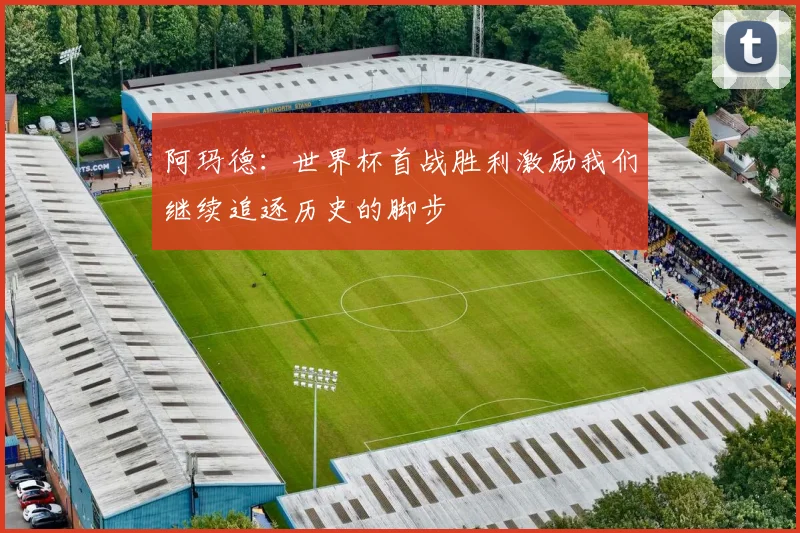 阿玛德：世界杯首战胜利激励我们继续追逐历史的脚步