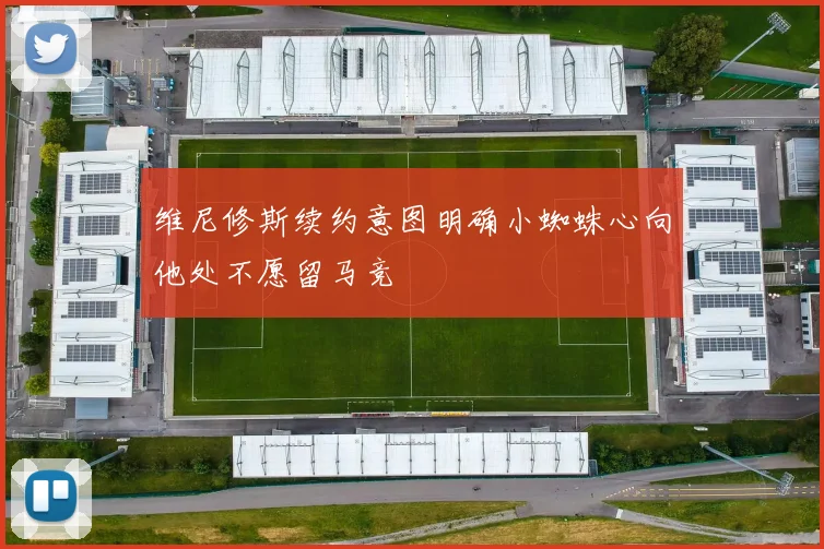 维尼修斯续约意图明确小蜘蛛心向他处不愿留马竞