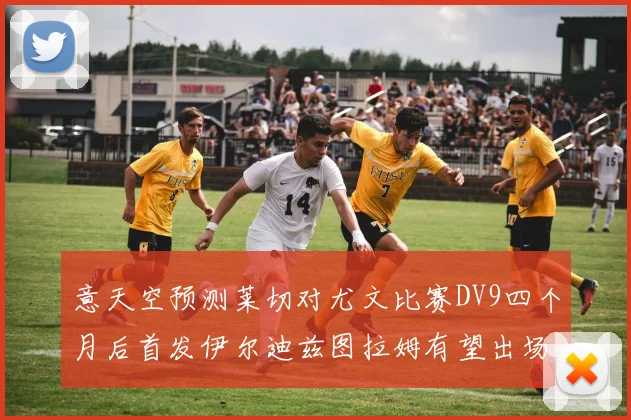 意天空预测莱切对尤文比赛DV9四个月后首发伊尔迪兹图拉姆有望出场