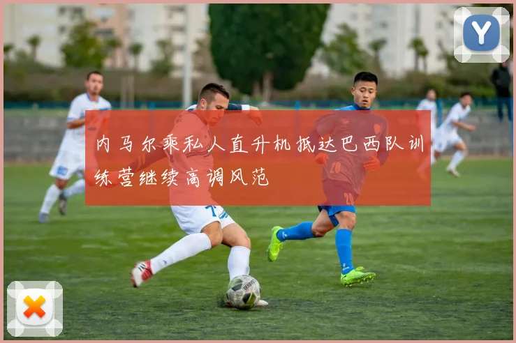 内马尔乘私人直升机抵达巴西队训练营继续高调风范